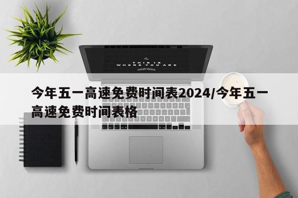 今年五一高速免费时间表2024/今年五一高速免费时间表格
