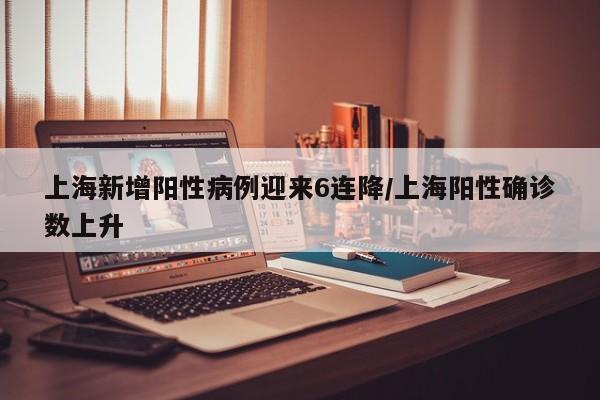 上海新增阳性病例迎来6连降/上海阳性确诊数上升