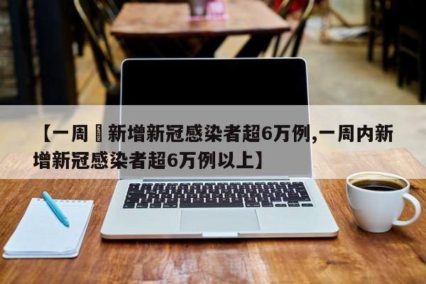【一周內新增新冠感染者超6万例,一周内新增新冠感染者超6万例以上】