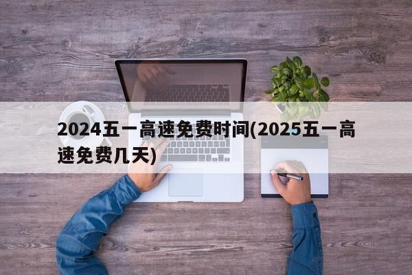 2024五一高速免费时间(2025五一高速免费几天)