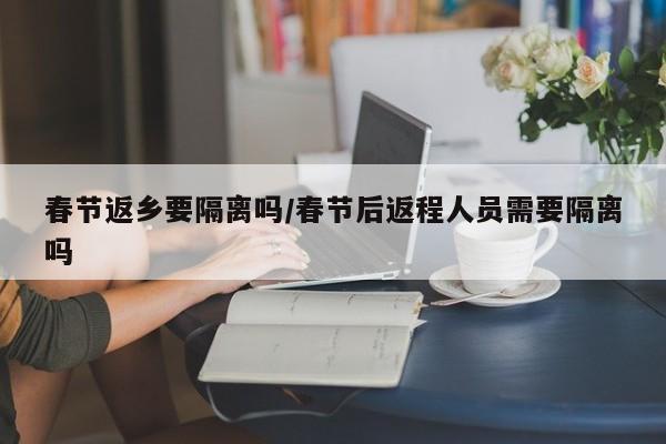 春节返乡要隔离吗/春节后返程人员需要隔离吗