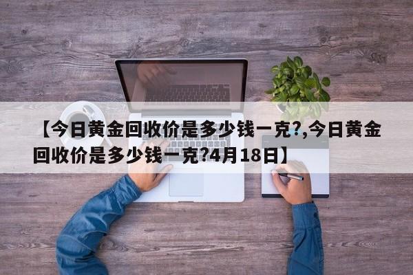 【今日黄金回收价是多少钱一克?,今日黄金回收价是多少钱一克?4月18日】
