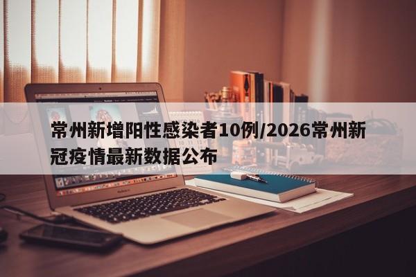 常州新增阳性感染者10例/2026常州新冠疫情最新数据公布