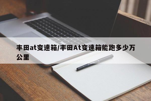 丰田at变速箱/丰田At变速箱能跑多少万公里
