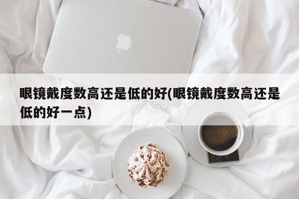 眼镜戴度数高还是低的好(眼镜戴度数高还是低的好一点)