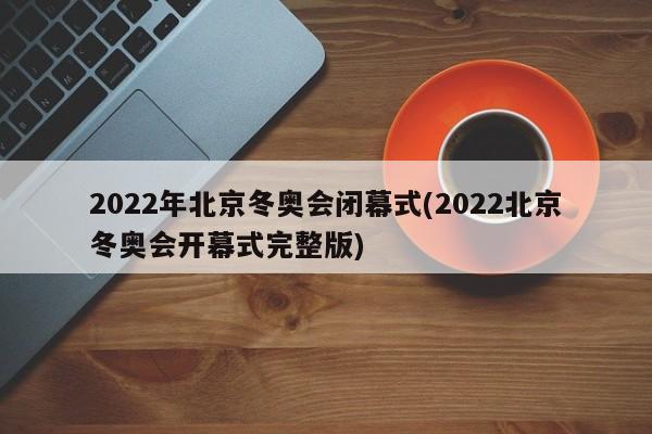 2022年北京冬奥会闭幕式(2022北京冬奥会开幕式完整版)