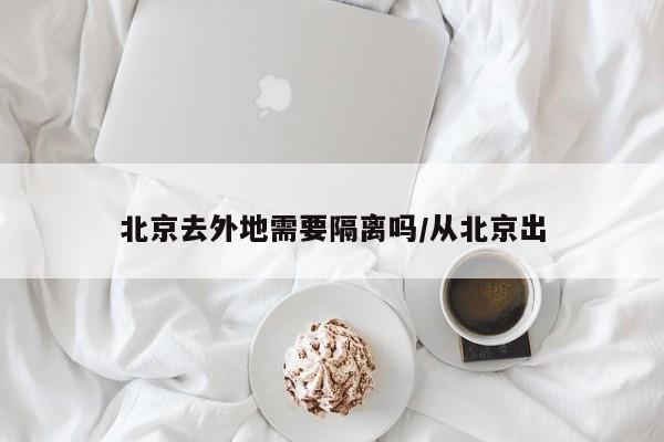 北京去外地需要隔离吗/从北京出