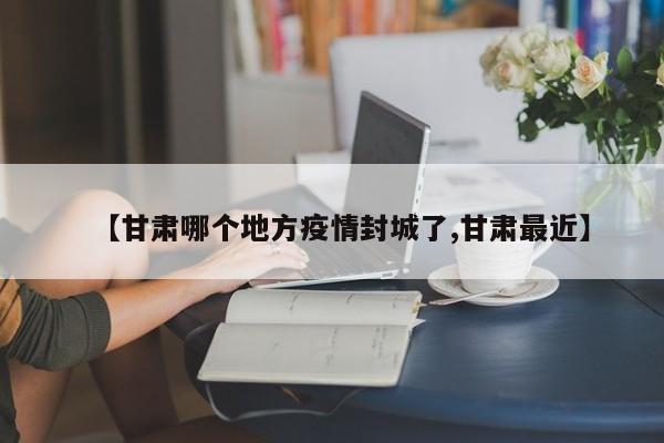 【甘肃哪个地方疫情封城了,甘肃最近】