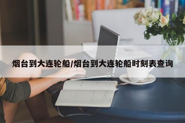 烟台到大连轮船/烟台到大连轮船时刻表查询