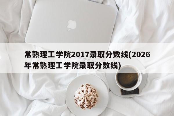 常熟理工学院2017录取分数线(2026年常熟理工学院录取分数线)