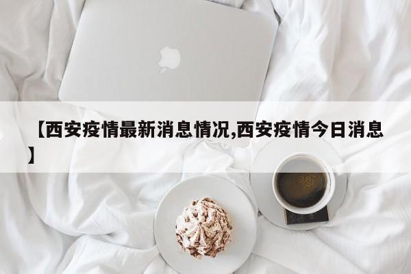 【西安疫情最新消息情况,西安疫情今日消息】