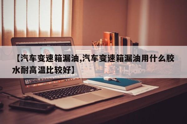【汽车变速箱漏油,汽车变速箱漏油用什么胶水耐高温比较好】