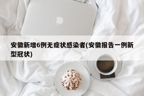 安徽新增6例无症状感染者(安徽报告一例新型冠状)