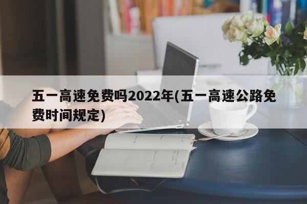 五一高速免费吗2022年(五一高速公路免费时间规定)