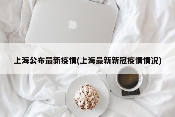 上海公布最新疫情(上海最新新冠疫情情况)