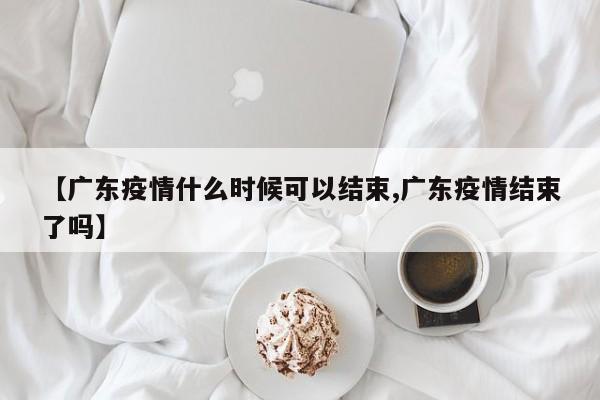 【广东疫情什么时候可以结束,广东疫情结束了吗】