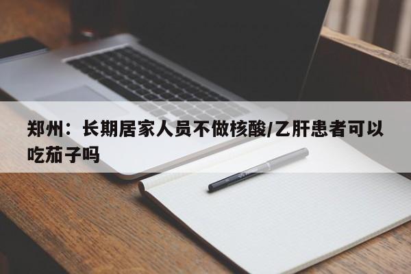 郑州:长期居家人员不做核酸/乙肝患者可以吃茄子吗