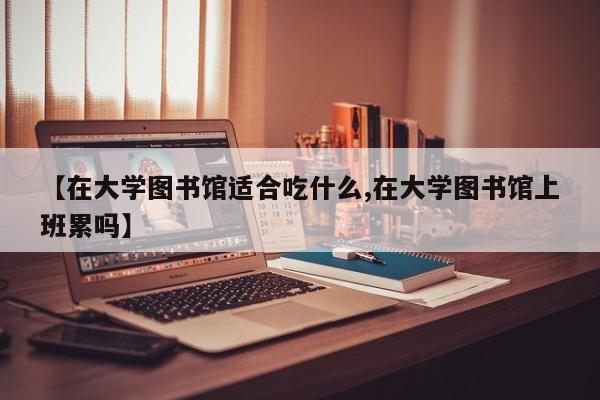 【在大学图书馆适合吃什么,在大学图书馆上班累吗】