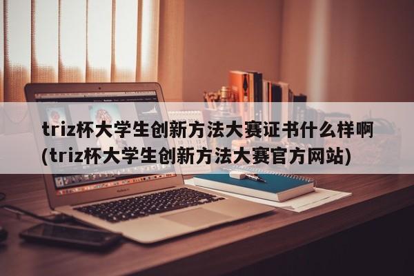 triz杯大学生创新方法大赛证书什么样啊(triz杯大学生创新方法大赛官方网站)