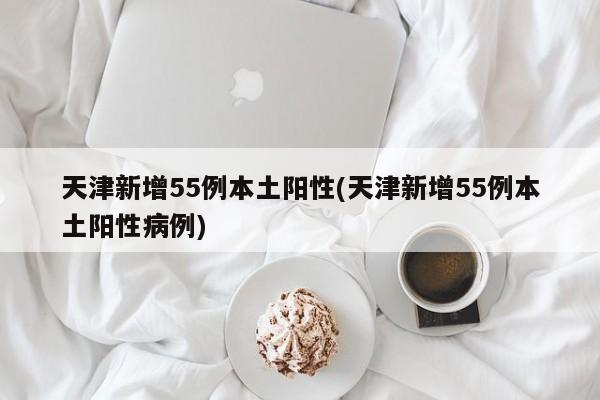 天津新增55例本土阳性(天津新增55例本土阳性病例)