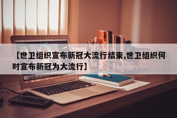 【世卫组织宣布新冠大流行结束,世卫组织何时宣布新冠为大流行】