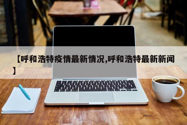 【呼和浩特疫情最新情况,呼和浩特最新新闻】