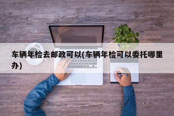 车辆年检去邮政可以(车辆年检可以委托哪里办)