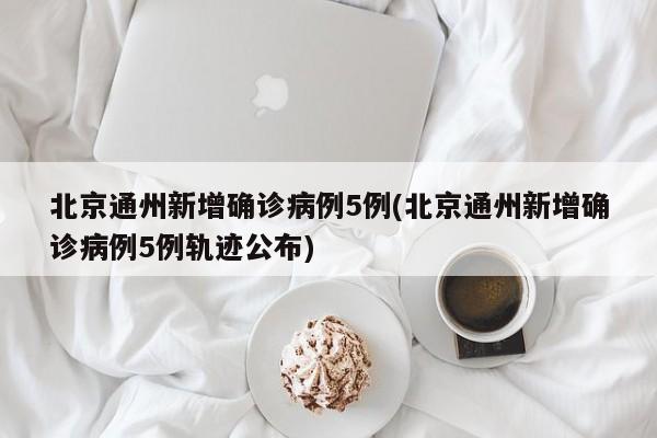 北京通州新增确诊病例5例(北京通州新增确诊病例5例轨迹公布)