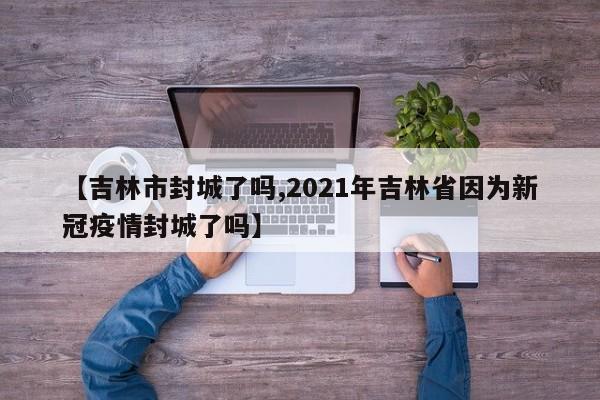【吉林市封城了吗,2021年吉林省因为新冠疫情封城了吗】