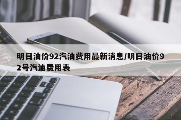 明日油价92汽油费用最新消息/明日油价92号汽油费用表