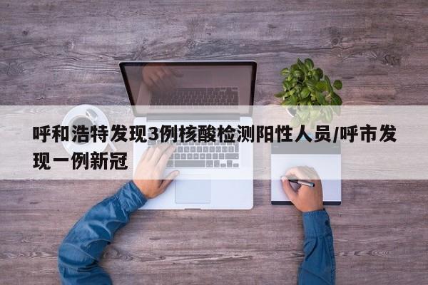 呼和浩特发现3例核酸检测阳性人员/呼市发现一例新冠