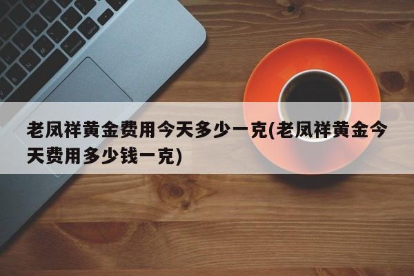 老凤祥黄金费用今天多少一克(老凤祥黄金今天费用多少钱一克)