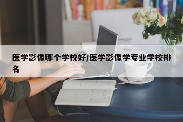 医学影像哪个学校好/医学影像学专业学校排名