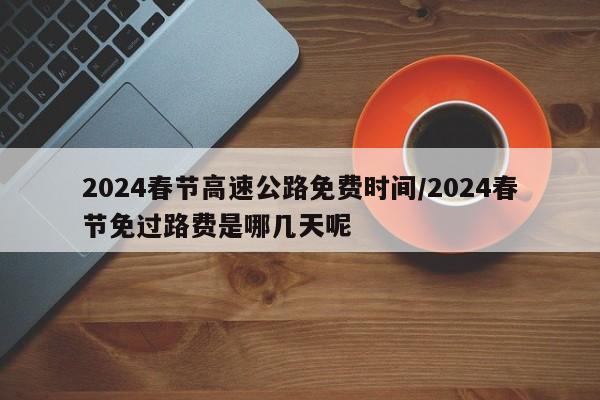 2024春节高速公路免费时间/2024春节免过路费是哪几天呢
