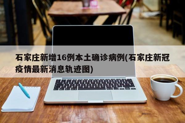 石家庄新增16例本土确诊病例(石家庄新冠疫情最新消息轨迹图)