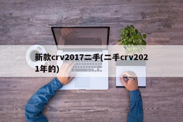新款crv2017二手(二手crv2021年的)