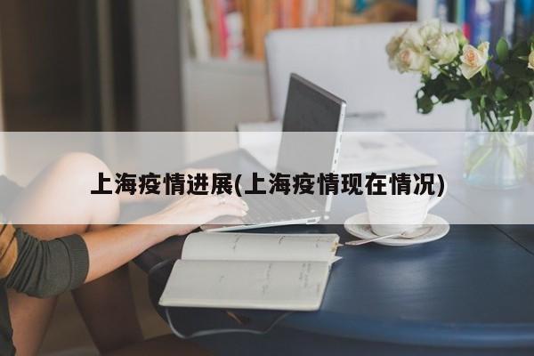 上海疫情进展(上海疫情现在情况)