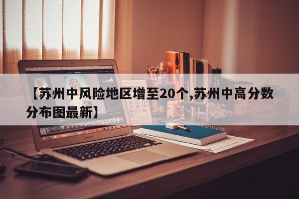 【苏州中风险地区增至20个,苏州中高分数分布图最新】