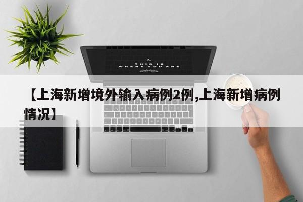 【上海新增境外输入病例2例,上海新增病例情况】