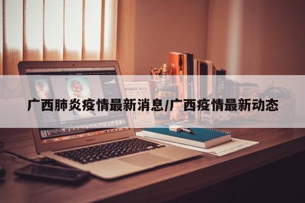 广西肺炎疫情最新消息/广西疫情最新动态
