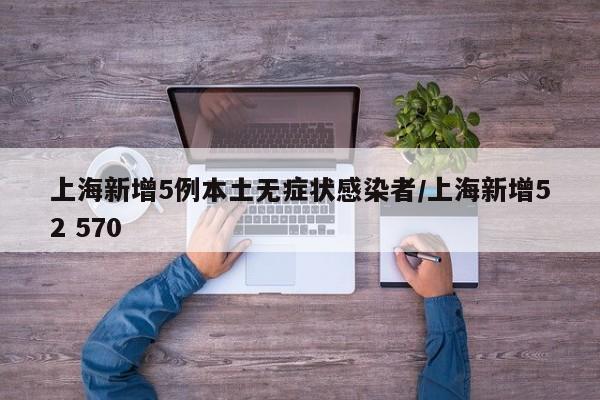 上海新增5例本土无症状感染者/上海新增52 570