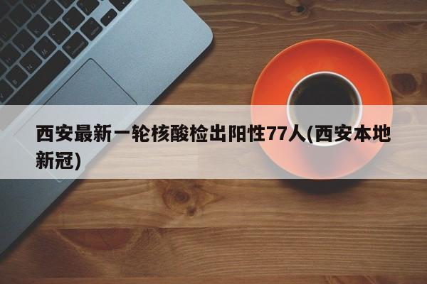 西安最新一轮核酸检出阳性77人(西安本地新冠)