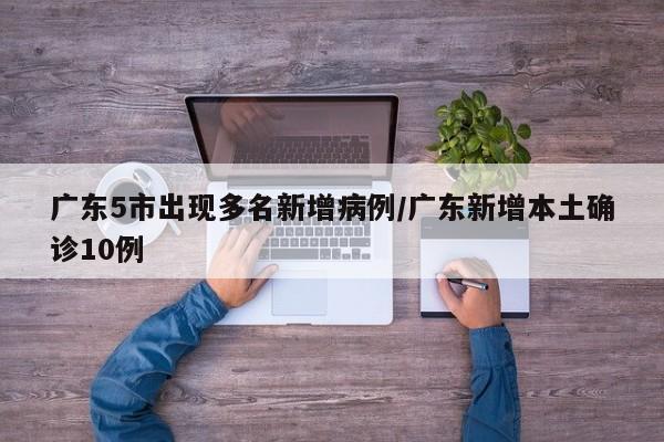 广东5市出现多名新增病例/广东新增本土确诊10例