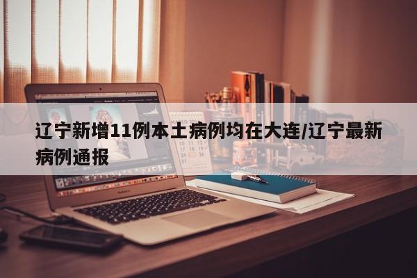 辽宁新增11例本土病例均在大连/辽宁最新病例通报