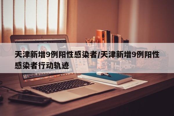 天津新增9例阳性感染者/天津新增9例阳性感染者行动轨迹