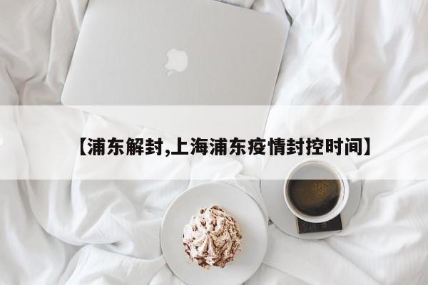 【浦东解封,上海浦东疫情封控时间】