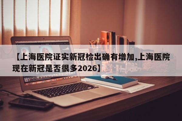 【上海医院证实新冠检出确有增加,上海医院现在新冠是否很多2026】