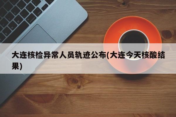 大连核检异常人员轨迹公布(大连今天核酸结果)