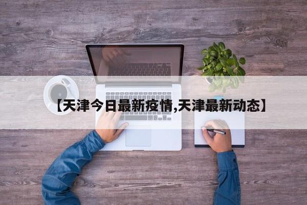 【天津今日最新疫情,天津最新动态】