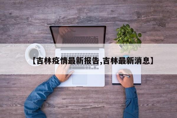 【吉林疫情最新报告,吉林最新消息】